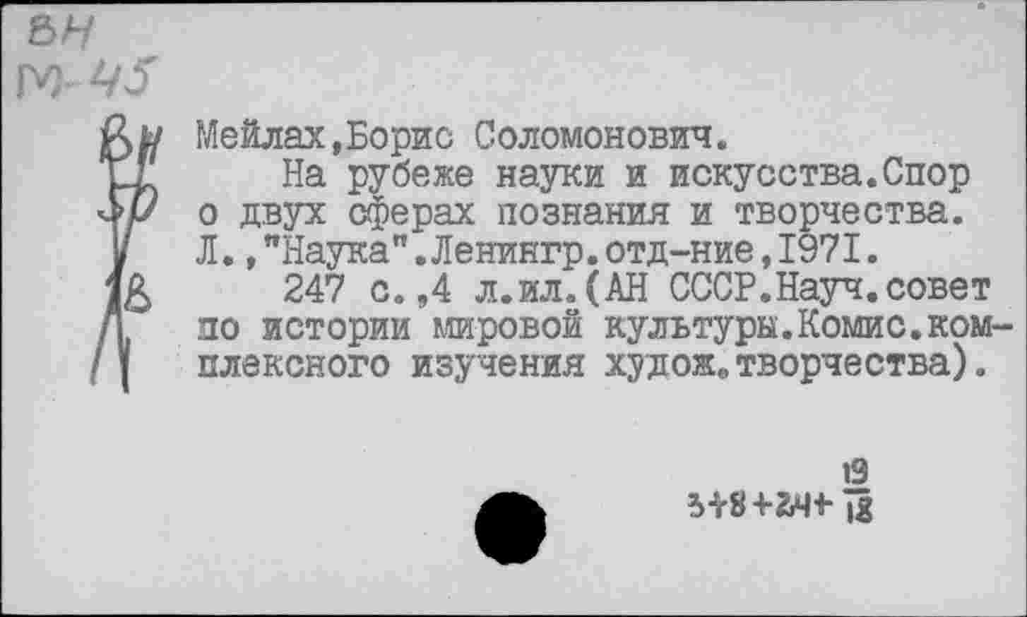 ﻿Мейлах,Борис Соломонович.
На рубеже науки и искусства.Спор о двух сферах познания и творчества. Л.,"Наука".Ленингр.отд-ние,1971.
247 с.,4 л.ил.(АН СССР.Науч.совет по истории мировой культуры.Комис.комплексного изучения худож0 творчества).
19 5+8+2Ж-£